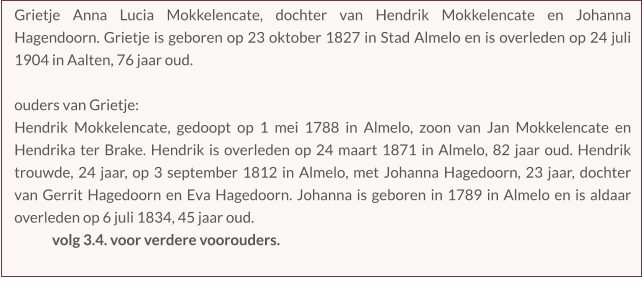 Grietje Anna Lucia Mokkelencate, dochter van Hendrik Mokkelencate en Johanna Hagendoorn. Grietje is geboren op 23 oktober 1827 in Stad Almelo en is overleden op 24 juli 1904 in Aalten, 76 jaar oud.  ouders van Grietje:  Hendrik Mokkelencate, gedoopt op 1 mei 1788 in Almelo, zoon van Jan Mokkelencate en Hendrika ter Brake. Hendrik is overleden op 24 maart 1871 in Almelo, 82 jaar oud. Hendrik trouwde, 24 jaar, op 3 september 1812 in Almelo, met Johanna Hagedoorn, 23 jaar, dochter van Gerrit Hagedoorn en Eva Hagedoorn. Johanna is geboren in 1789 in Almelo en is aldaar overleden op 6 juli 1834, 45 jaar oud. volg 3.4. voor verdere voorouders.