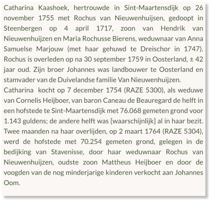 Catharina Kaashoek, hertrouwde in Sint-Maartensdijk op 26 november 1755 met Rochus van Nieuwenhuijsen, gedoopt in Steenbergen op 4 april 1717, zoon van Hendrik van Nieuwenhuijzen en Maria Rochusse Bierens, weduwnaar van Anna Samuelse Marjouw (met haar gehuwd te Dreischor in 1747). Rochus is overleden op na 30 september 1759 in Oosterland, ± 42 jaar oud. Zijn broer Johannes was landbouwer te Oosterland en stamvader van de Duivelandse familie Van Nieuwenhuijzen. Catharina  kocht op 7 december 1754 (RAZE 5300), als weduwe van Cornelis Heijboer, van baron Caneau de Beauregard de helft in een hofstede te Sint-Maartensdijk met 76.068 gemeten grond voor 1.143 guldens; de andere helft was [waarschijnlijk] al in haar bezit. Twee maanden na haar overlijden, op 2 maart 1764 (RAZE 5304), werd de hofstede met 70.254 gemeten grond, gelegen in de bedijking van Stavenisse, door haar weduwnaar Rochus van Nieuwenhuijzen, oudste zoon Mattheus Heijboer en door de voogden van de nog minderjarige kinderen verkocht aan Johannes Oom.