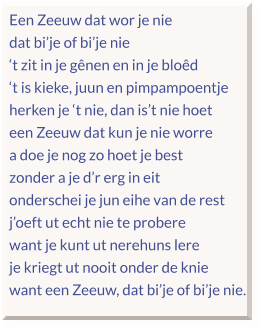 Een Zeeuw dat wor je nie dat bi’je of bi’je nie ‘t zit in je gênen en in je bloêd ‘t is kieke, juun en pimpampoentje herken je ‘t nie, dan is’t nie hoet een Zeeuw dat kun je nie worre a doe je nog zo hoet je best zonder a je d’r erg in eit onderschei je jun eihe van de rest j’oeft ut echt nie te probere want je kunt ut nerehuns lere je kriegt ut nooit onder de knie want een Zeeuw, dat bi’je of bi’je nie.